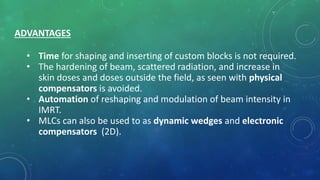 ADVANTAGES
• Time for shaping and inserting of custom blocks is not required.
• The hardening of beam, scattered radiation, and increase in
skin doses and doses outside the field, as seen with physical
compensators is avoided.
• Automation of reshaping and modulation of beam intensity in
IMRT.
• MLCs can also be used to as dynamic wedges and electronic
compensators (2D).
 