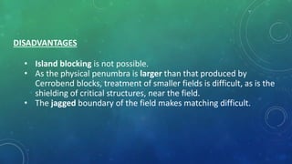 DISADVANTAGES
• Island blocking is not possible.
• As the physical penumbra is larger than that produced by
Cerrobend blocks, treatment of smaller fields is difficult, as is the
shielding of critical structures, near the field.
• The jagged boundary of the field makes matching difficult.
 