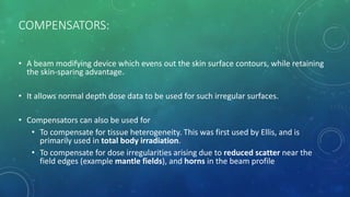 COMPENSATORS:
• A beam modifying device which evens out the skin surface contours, while retaining
the skin-sparing advantage.
• It allows normal depth dose data to be used for such irregular surfaces.
• Compensators can also be used for
• To compensate for tissue heterogeneity. This was first used by Ellis, and is
primarily used in total body irradiation.
• To compensate for dose irregularities arising due to reduced scatter near the
field edges (example mantle fields), and horns in the beam profile
 