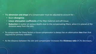 • The dimension and shape of a compensator must be adjusted to account for :
• Beam divergence.
• Linear attenuation coefficients of the filter material and soft tissue.
• Reduction in scatter at various depths due to the compensating filters, when it is placed at the
distance away from the skin.
• To compensate for these factors a tissue compensator is always has an attenuation less than that
required for primary radiation.
• As the distance between the skin and compensator increases the thickness ratio (h’/h) decreases.
 