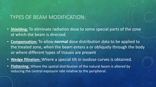 TYPES OF BEAM MODIFICATION:
• Shielding: To eliminate radiation dose to some special parts of the zone
at which the beam is directed.
• Compensation: To allow normal dose distribution data to be applied to
the treated zone, when the beam enters a or obliquely through the body
or where different types of tissues are present
• Wedge filtration: Where a special tilt in isodose curves is obtained.
• Flattening: Where the spatial distribution of the natural beam is altered by
reducing the central exposure rate relative to the peripheral.
 