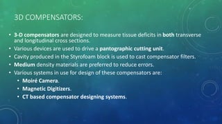 3D COMPENSATORS:
• 3-D compensators are designed to measure tissue deficits in both transverse
and longitudinal cross sections.
• Various devices are used to drive a pantographic cutting unit.
• Cavity produced in the Styrofoam block is used to cast compensator filters.
• Medium density materials are preferred to reduce errors.
• Various systems in use for design of these compensators are:
• Moiré Camera.
• Magnetic Digitizers.
• CT based compensator designing systems.
 