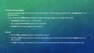 Compensating wedges:
• Compensating wedges are useful where the contour can be approximated with a straight line for an
oblique beam.
• Three important differences between compensating wedges and wedge filters are:
• Standard isodose curves, can be used
• No wedge transmission factors are required.
• Partial field compensation can be done.
Set up
• At the filter-surface distance calculated ≥ 20 cm.
• Nominal SSD measured from a plane perpendicular to beam axis touching the highest point in
the contour.
• In SAD technique the depth of the isocentre is measured from the same elevated point only.
 