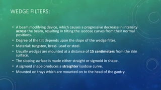 WEDGE FILTERS:
• A beam modifying device, which causes a progressive decrease in intensity
across the beam, resulting in tilting the isodose curves from their normal
positions.
• Degree of the tilt depends upon the slope of the wedge filter.
• Material: tungsten, brass. Lead or steel.
• Usually wedges are mounted at a distance of 15 centimeters from the skin
surface.
• The sloping surface is made either straight or sigmoid in shape.
• A sigmoid shape produces a straighter isodose curve.
• Mounted on trays which are mounted on to the head of the gantry.
 