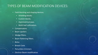 TYPES OF BEAM MODIFICATION DEVICES:
• Field blocking and shaping devices:
• Shielding blocks.
• Custom blocks.
• Asymmetrical jaws.
• Multi leaf collimators.
• Compensators.
• Beam spoilers
• Wedge filters.
• Beam flattening filters.
• Bolus
• Breast Cone
• Penumbra trimmers
• Electron Beam modification
 