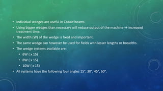 • Individual wedges are useful in Cobalt beams
• Using bigger wedges than necessary will reduce output of the machine → increased
treatment time.
• The width (W) of the wedge is fixed and important.
• The same wedge can however be used for fields with lesser lengths or breadths.
• The wedge systems available are:
• 6W ( x 15)
• 8W ( x 15)
• 10W ( x 15)
• All systems have the following four angles 15°, 30°, 45°, 60°.
 