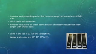 • Universal wedges are designed so that the same wedge can be used with all field
sizes.
• This is useful as it saves time.
• However not suitable for cobalt beams because of excessive reduction of beam
output with smaller fields.
• Come in one size of 20 x 30 cms (except 60°).
• Wedge angles used are: 60°, 45°, 30° & 15°.
 