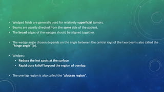 • Wedged fields are generally used for relatively superficial tumors.
• Beams are usually directed from the same side of the patient.
• The broad edges of the wedges should be aligned together.
• The wedge angle chosen depends on the angle between the central rays of the two beams also called the
“hinge angle”(φ).
• Wedges:
• Reduce the hot spots at the surface
• Rapid dose falloff beyond the region of overlap.
• The overlap region is also called the “plateau region”.
 