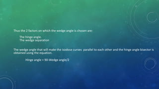 Thus the 2 factors on which the wedge angle is chosen are:
The hinge angle.
The wedge separation
The wedge angle that will make the isodose curves parallel to each other and the hinge angle bisector is
obtained using the equation.
Hinge angle = 90-Wedge angle/2
 