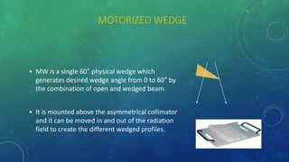 MOTORIZED WEDGE
• MW is a single 60° physical wedge which
generates desired wedge angle from 0 to 60° by
the combination of open and wedged beam.
• It is mounted above the asymmetrical collimator
and it can be moved in and out of the radiation
field to create the different wedged profiles.
 