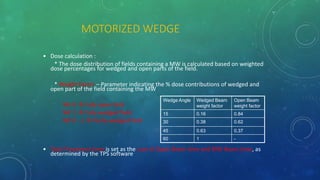 MOTORIZED WEDGE
• Dose calculation :
* The dose distribution of fields containing a MW is calculated based on weighted
dose percentages for wedged and open parts of the field.
* Weight Factor – Parameter indicating the % dose contributions of wedged and
open part of the field containing the MW
WF 0  Fully open field
WF 1  Fully wedged field
WF 0 - 1  Partly wedged field
• Total Treatment time is set as the sum of Open Beam time and MW Beam time, as
determined by the TPS software
Wedge Angle Wedged Beam
weight factor
Open Beam
weight factor
15 0.16 0.84
30 0.38 0.62
45 0.63 0.37
60 1 -
 