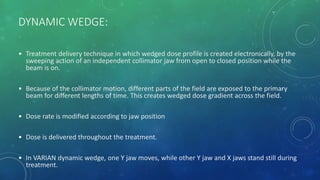 DYNAMIC WEDGE:
• Treatment delivery technique in which wedged dose profile is created electronically, by the
sweeping action of an independent collimator jaw from open to closed position while the
beam is on.
• Because of the collimator motion, different parts of the field are exposed to the primary
beam for different lengths of time. This creates wedged dose gradient across the field.
• Dose rate is modified according to jaw position
• Dose is delivered throughout the treatment.
• In VARIAN dynamic wedge, one Y jaw moves, while other Y jaw and X jaws stand still during
treatment.
 