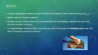 BOLUS:
• A tissue equivalent material used to reduce the depth of the maximum dose (Dmax).
• Better called a “build-up bolus”.
• A bolus can be used in place of a compensator for kilovoltage radiation to even out
the skin surface contours.
• In megavoltage radiation bolus is primarily used to bring up the buildup zone near the
skin in treating superficial lesions.
 