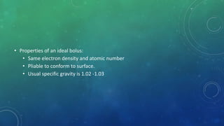 • Properties of an ideal bolus:
• Same electron density and atomic number
• Pliable to conform to surface.
• Usual specific gravity is 1.02 -1.03
 