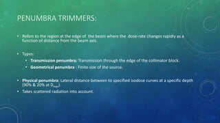 PENUMBRA TRIMMERS:
• Refers to the region at the edge of the beam where the dose-rate changes rapidly as a
function of distance from the beam axis.
• Types:
• Transmission penumbra: Transmission through the edge of the collimator block.
• Geometrical penumbra : Finite size of the source.
• Physical penumbra: Lateral distance between to specified isodose curves at a specific depth
(90% & 20% at Dmax).
• Takes scattered radiation into account.
 