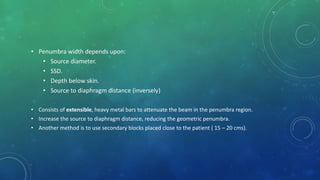 • Penumbra width depends upon:
• Source diameter.
• SSD.
• Depth below skin.
• Source to diaphragm distance (inversely)
• Consists of extensible, heavy metal bars to attenuate the beam in the penumbra region.
• Increase the source to diaphragm distance, reducing the geometric penumbra.
• Another method is to use secondary blocks placed close to the patient ( 15 – 20 cms).
 