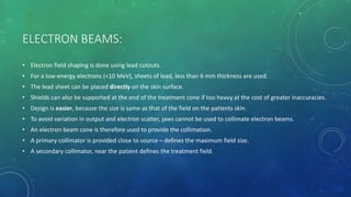 ELECTRON BEAMS:
• Electron field shaping is done using lead cutouts.
• For a low-energy electrons (<10 MeV), sheets of lead, less than 6 mm thickness are used.
• The lead sheet can be placed directly on the skin surface.
• Shields can also be supported at the end of the treatment cone if too heavy at the cost of greater inaccuracies.
• Design is easier, because the size is same as that of the field on the patients skin.
• To avoid variation in output and electron scatter, jaws cannot be used to collimate electron beams.
• An electron beam cone is therefore used to provide the collimation.
• A primary collimator is provided close to source – defines the maximum field size.
• A secondary collimator, near the patient defines the treatment field.
 