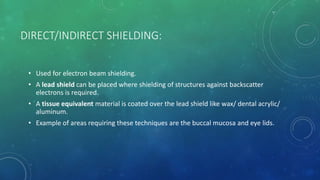 DIRECT/INDIRECT SHIELDING:
• Used for electron beam shielding.
• A lead shield can be placed where shielding of structures against backscatter
electrons is required.
• A tissue equivalent material is coated over the lead shield like wax/ dental acrylic/
aluminum.
• Example of areas requiring these techniques are the buccal mucosa and eye lids.
 