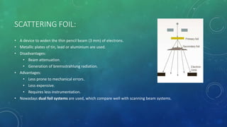 SCATTERING FOIL:
• A device to widen the thin pencil beam (3 mm) of electrons.
• Metallic plates of tin, lead or aluminium are used.
• Disadvantages:
• Beam attenuation.
• Generation of bremsstrahlung radiation.
• Advantages:
• Less prone to mechanical errors.
• Less expensive.
• Requires less instrumentation.
• Nowadays dual foil systems are used, which compare well with scanning beam systems.
 