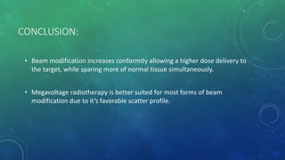 CONCLUSION:
• Beam modification increases conformity allowing a higher dose delivery to
the target, while sparing more of normal tissue simultaneously.
• Megavoltage radiotherapy is better suited for most forms of beam
modification due to it’s favorable scatter profile.
 