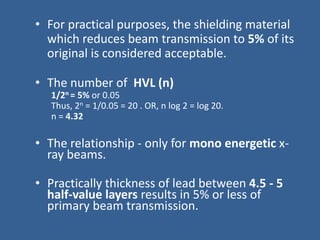• For practical purposes, the shielding material
which reduces beam transmission to 5% of its
original is considered acceptable.
• The number of HVL (n)
1/2n = 5% or 0.05
Thus, 2n = 1/0.05 = 20 . OR, n log 2 = log 20.
n = 4.32
• The relationship - only for mono energetic x-
ray beams.
• Practically thickness of lead between 4.5 - 5
half-value layers results in 5% or less of
primary beam transmission.
 