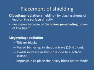 Placement of shielding
Kilovoltage radiation shielding - by placing sheets of
lead on the surface directly.
• necessary because of the lower penetrating power
of the beam.
Megavoltage radiation
– Thicker blocks
– Placed higher up in shadow trays (15 -20 cm).
– Avoids increase in skin dose due to electron
scatter.
– impossible to place the heavy block on the body
 