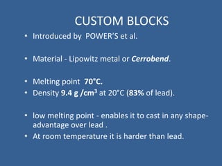 CUSTOM BLOCKS
• Introduced by POWER’S et al.
• Material - Lipowitz metal or Cerrobend.
• Melting point 70°C.
• Density 9.4 g /cm3 at 20°C (83% of lead).
• low melting point - enables it to cast in any shape-
advantage over lead .
• At room temperature it is harder than lead.
 