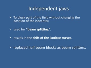 Independent jaws
• To block part of the field without changing the
position of the isocenter.
• used for “beam splitting”.
• results in the shift of the isodose curves.
• replaced half beam blocks as beam splitters.
 