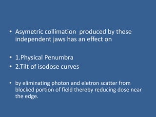• Asymetric collimation produced by these
independent jaws has an effect on
• 1.Physical Penumbra
• 2.Tilt of isodose curves
• by eliminating photon and eletron scatter from
blocked portion of field thereby reducing dose near
the edge.
 