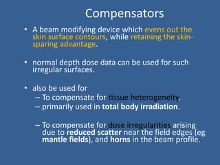 Compensators
• A beam modifying device which evens out the
skin surface contours, while retaining the skin-
sparing advantage.
• normal depth dose data can be used for such
irregular surfaces.
• also be used for
– To compensate for tissue heterogeneity.
– primarily used in total body irradiation.
– To compensate for dose irregularities arising
due to reduced scatter near the field edges (eg
mantle fields), and horns in the beam profile.
 