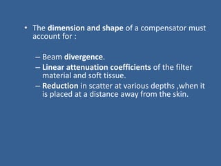 • The dimension and shape of a compensator must
account for :
– Beam divergence.
– Linear attenuation coefficients of the filter
material and soft tissue.
– Reduction in scatter at various depths ,when it
is placed at a distance away from the skin.
 