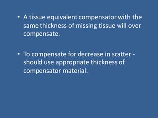 • A tissue equivalent compensator with the
same thickness of missing tissue will over
compensate.
• To compensate for decrease in scatter -
should use appropriate thickness of
compensator material.
 
