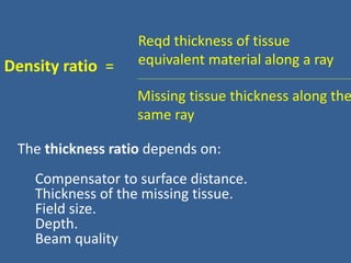 Density ratio =
Reqd thickness of tissue
equivalent material along a ray
Missing tissue thickness along the
same ray
The thickness ratio depends on:
Compensator to surface distance.
Thickness of the missing tissue.
Field size.
Depth.
Beam quality
 