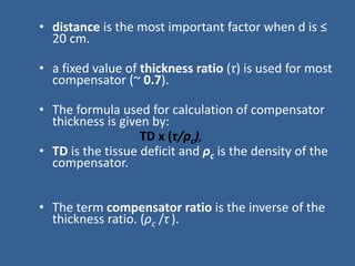 • distance is the most important factor when d is ≤
20 cm.
• a fixed value of thickness ratio (τ) is used for most
compensator (~ 0.7).
• The formula used for calculation of compensator
thickness is given by:
TD x (τ/ρc),
• TD is the tissue deficit and ρc is the density of the
compensator.
• The term compensator ratio is the inverse of the
thickness ratio. (ρc /τ ).
 