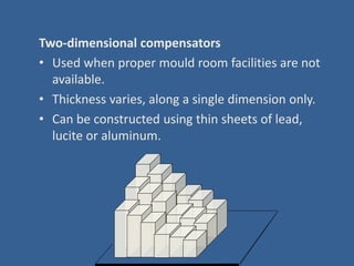 Two-dimensional compensators
• Used when proper mould room facilities are not
available.
• Thickness varies, along a single dimension only.
• Can be constructed using thin sheets of lead,
lucite or aluminum.
 