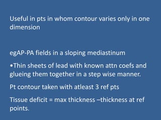 Useful in pts in whom contour varies only in one
dimension
egAP-PA fields in a sloping mediastinum
•Thin sheets of lead with known attn coefs and
glueing them together in a step wise manner.
Pt contour taken with atleast 3 ref pts
Tissue deficit = max thickness –thickness at ref
points.
 