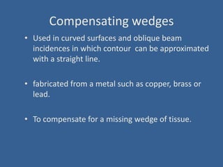 Compensating wedges
• Used in curved surfaces and oblique beam
incidences in which contour can be approximated
with a straight line.
• fabricated from a metal such as copper, brass or
lead.
• To compensate for a missing wedge of tissue.
 