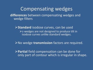 Compensating wedges
differences between compensating wedges and
wedge filters
Standard isodose curves, can be used
c-wedges are not designed to produce tilt in
isodose curves unlike standard wedges.
No wedge transmission factors are required.
Partial field compensation can be done for
only part of contour which is irregular in shape.
 