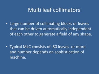 Multi leaf collimators
• Large number of collimating blocks or leaves
that can be driven automatically independent
of each other to generate a field of any shape.
• Typical MLC consists of 80 leaves or more
and number depends on sophistication of
machine.
 