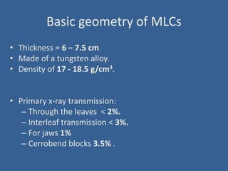 Basic geometry of MLCs
• Thickness = 6 – 7.5 cm
• Made of a tungsten alloy.
• Density of 17 - 18.5 g/cm3.
• Primary x-ray transmission:
– Through the leaves < 2%.
– Interleaf transmission < 3%.
– For jaws 1%
– Cerrobend blocks 3.5% .
 