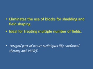 • Eliminates the use of blocks for shielding and
field shaping.
• Ideal for treating multiple number of fields.
• Integral part of newer techniques like conformal
therapy and IMRT.
 