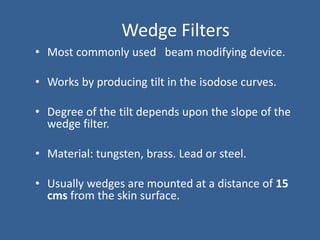 Wedge Filters
• Most commonly used beam modifying device.
• Works by producing tilt in the isodose curves.
• Degree of the tilt depends upon the slope of the
wedge filter.
• Material: tungsten, brass. Lead or steel.
• Usually wedges are mounted at a distance of 15
cms from the skin surface.
 