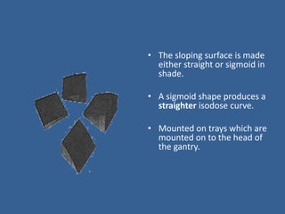 • The sloping surface is made
either straight or sigmoid in
shade.
• A sigmoid shape produces a
straighter isodose curve.
• Mounted on trays which are
mounted on to the head of
the gantry.
 