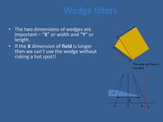 Wedge filters
• The two dimensions of wedges are
important – “X” or width and “Y” or
length.
• If the X dimension of field is longer
then we can’t use the wedge without
risking a hot spot!!
X
This area will have a
hot spot.
 
