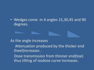 • Wedges come in 4 angles 15,30,45 and 90
degrees.
As the angle increases
Attenuation produced by the thicker end
(heel)increases .
Dose transmission from thinner end(toe)
thus tilting of isodose curve increases.
 