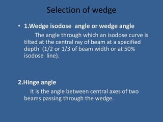Selection of wedge
• 1.Wedge isodose angle or wedge angle
The angle through which an isodose curve is
tilted at the central ray of beam at a specified
depth (1/2 or 1/3 of beam width or at 50%
isodose line).
2.Hinge angle
It is the angle between central axes of two
beams passing through the wedge.
 