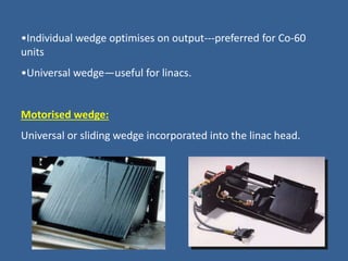 •Individual wedge optimises on output---preferred for Co-60
units
•Universal wedge—useful for linacs.
Motorised wedge:
Universal or sliding wedge incorporated into the linac head.
 
