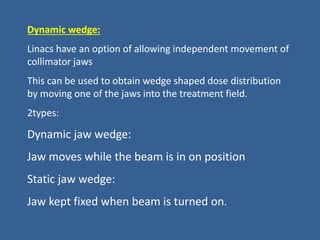 Dynamic wedge:
Linacs have an option of allowing independent movement of
collimator jaws
This can be used to obtain wedge shaped dose distribution
by moving one of the jaws into the treatment field.
2types:
Dynamic jaw wedge:
Jaw moves while the beam is in on position
Static jaw wedge:
Jaw kept fixed when beam is turned on.
 