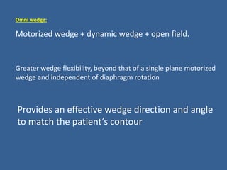Omni wedge:
Motorized wedge + dynamic wedge + open field.
Provides an effective wedge direction and angle
to match the patient’s contour
Greater wedge flexibility, beyond that of a single plane motorized
wedge and independent of diaphragm rotation
 