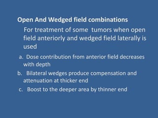 Open And Wedged field combinations
For treatment of some tumors when open
field anteriorly and wedged field laterally is
used
a. Dose contribution from anterior field decreases
with depth
b. Bilateral wedges produce compensation and
attenuation at thicker end
c. Boost to the deeper area by thinner end
 